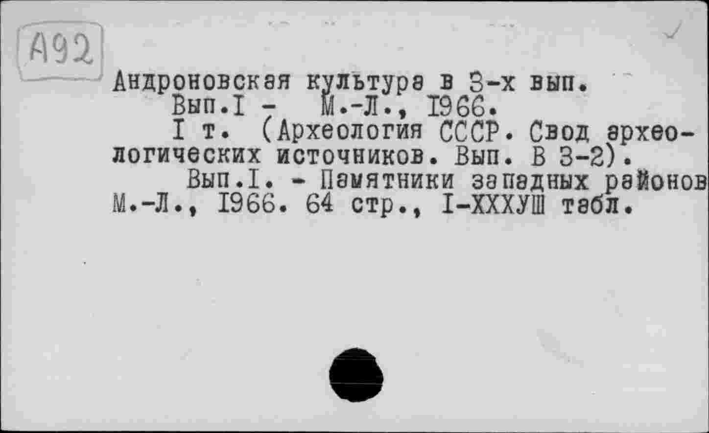 ﻿А9Э.	' J
Андроповская культура в 3-х вып.
Вып.1 -	Й.-Л., T96G.
I т. (Археология СССР. Свод археологических источников. Вып. В 3-2).
Вып.1. - Памятники западных районов М.-Л., 1966. 64 стр., І-ХХХУШ табл.